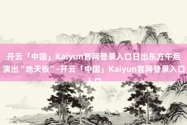 开云「中国」Kaiyun官网登录入口日出东方午后演出“地天板”-开云「中国」Kaiyun官网登录入口