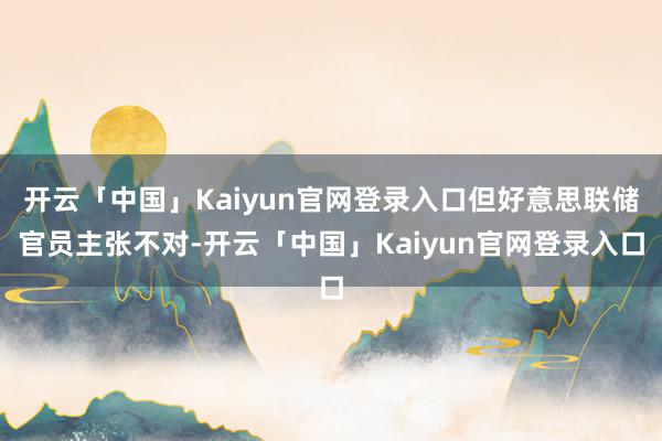 开云「中国」Kaiyun官网登录入口但好意思联储官员主张不对-开云「中国」Kaiyun官网登录入口