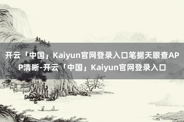 开云「中国」Kaiyun官网登录入口笔据天眼查APP清晰-开云「中国」Kaiyun官网登录入口
