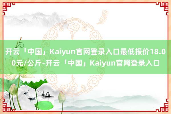 开云「中国」Kaiyun官网登录入口最低报价18.00元/公斤-开云「中国」Kaiyun官网登录入口