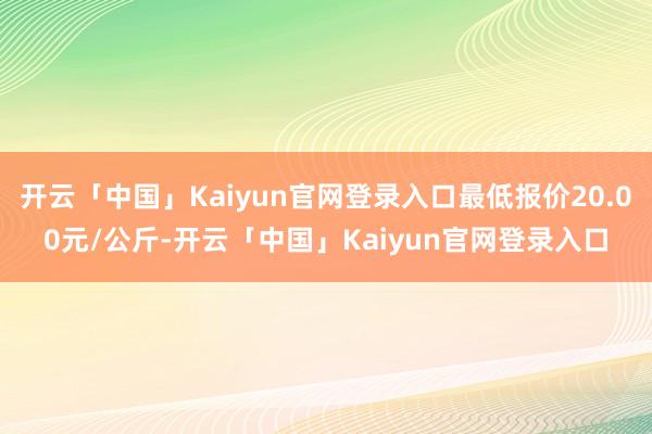 开云「中国」Kaiyun官网登录入口最低报价20.00元/公斤-开云「中国」Kaiyun官网登录入口