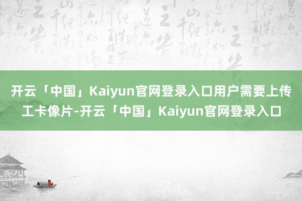 开云「中国」Kaiyun官网登录入口用户需要上传工卡像片-开云「中国」Kaiyun官网登录入口