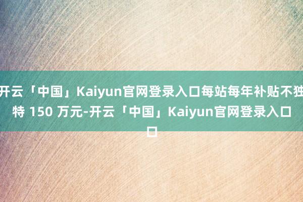 开云「中国」Kaiyun官网登录入口每站每年补贴不独特 150 万元-开云「中国」Kaiyun官网登录入口