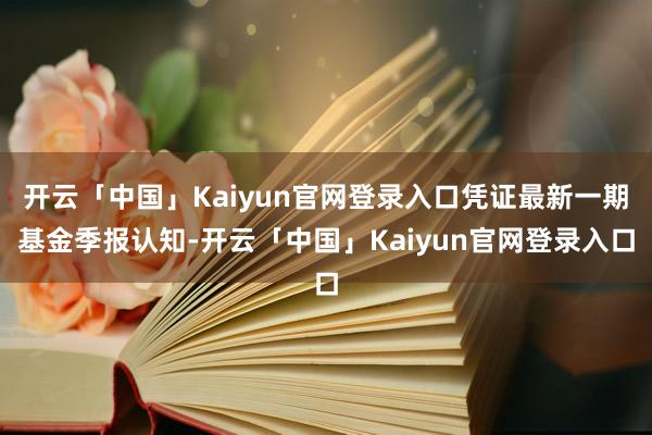 开云「中国」Kaiyun官网登录入口凭证最新一期基金季报认知-开云「中国」Kaiyun官网登录入口
