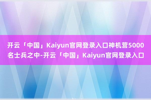 开云「中国」Kaiyun官网登录入口神机营5000名士兵之中-开云「中国」Kaiyun官网登录入口
