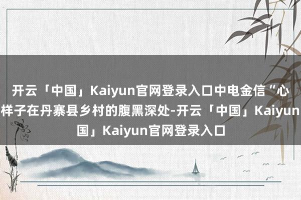 开云「中国」Kaiyun官网登录入口中电金信“心心晨曦”公益样子在丹寨县乡村的腹黑深处-开云「中国」Kaiyun官网登录入口