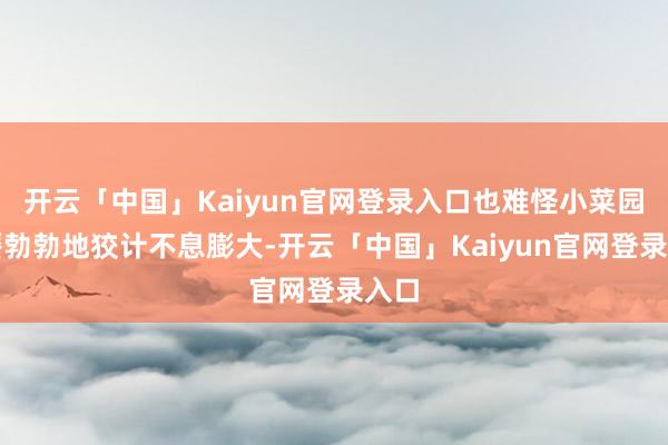 开云「中国」Kaiyun官网登录入口也难怪小菜园无餍勃勃地狡计不息膨大-开云「中国」Kaiyun官网登录入口
