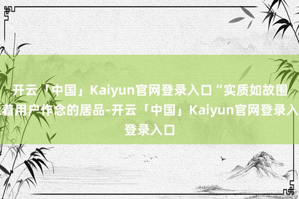 开云「中国」Kaiyun官网登录入口“实质如故围绕着用户作念的居品-开云「中国」Kaiyun官网登录入口