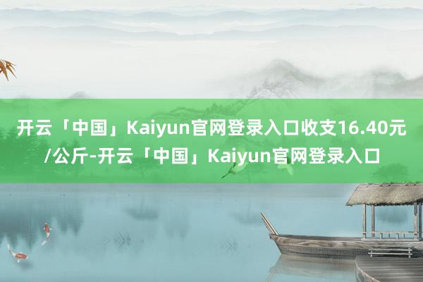 开云「中国」Kaiyun官网登录入口收支16.40元/公斤-开云「中国」Kaiyun官网登录入口