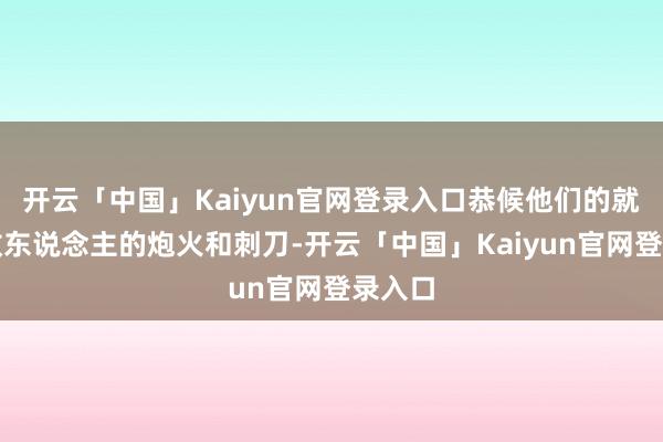 开云「中国」Kaiyun官网登录入口恭候他们的就将是敌东说念主的炮火和刺刀-开云「中国」Kaiyun官网登录入口