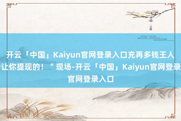 开云「中国」Kaiyun官网登录入口充再多钱王人不会让你提现的!"现场-开云「中国」Kaiyun官网登录入口