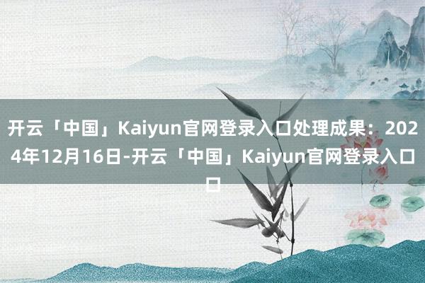开云「中国」Kaiyun官网登录入口处理成果:2024年12月16日-开云「中国」Kaiyun官网登录入口
