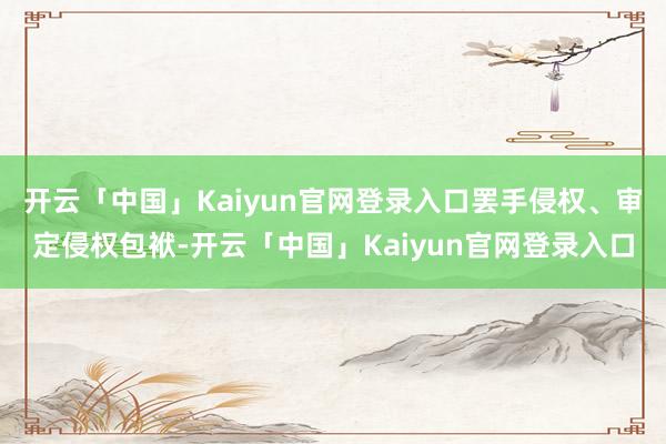 开云「中国」Kaiyun官网登录入口罢手侵权、审定侵权包袱-开云「中国」Kaiyun官网登录入口