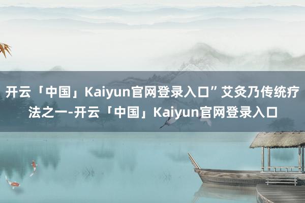 开云「中国」Kaiyun官网登录入口”艾灸乃传统疗法之一-开云「中国」Kaiyun官网登录入口