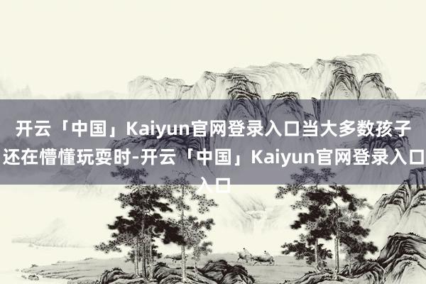 开云「中国」Kaiyun官网登录入口当大多数孩子还在懵懂玩耍时-开云「中国」Kaiyun官网登录入口