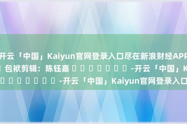 开云「中国」Kaiyun官网登录入口尽在新浪财经APP 包袱剪辑:陈钰嘉 -开云「中国」Kaiyun官网登录入口