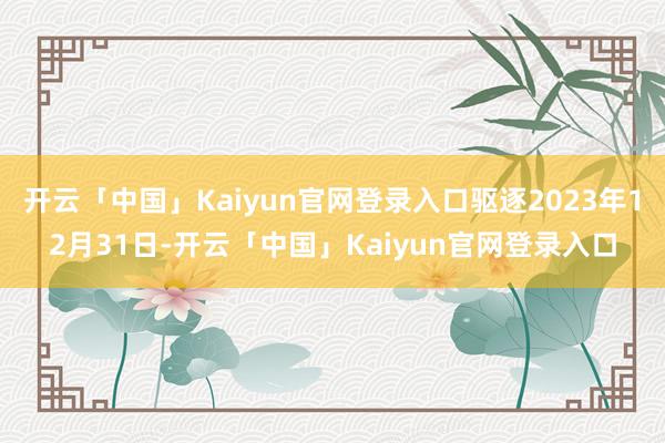 开云「中国」Kaiyun官网登录入口驱逐2023年12月31日-开云「中国」Kaiyun官网登录入口