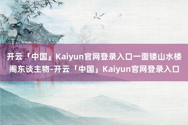 开云「中国」Kaiyun官网登录入口一面镂山水楼阁东谈主物-开云「中国」Kaiyun官网登录入口