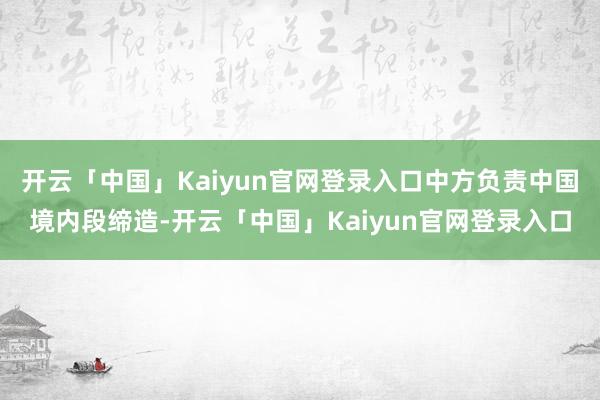 开云「中国」Kaiyun官网登录入口中方负责中国境内段缔造-开云「中国」Kaiyun官网登录入口