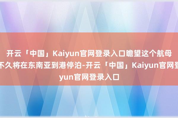 开云「中国」Kaiyun官网登录入口瞻望这个航母打击群不久将在东南亚到港停泊-开云「中国」Kaiyun官网登录入口