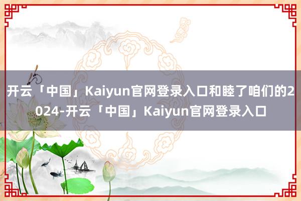 开云「中国」Kaiyun官网登录入口和睦了咱们的2024-开云「中国」Kaiyun官网登录入口