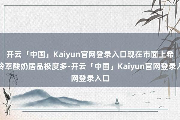 开云「中国」Kaiyun官网登录入口现在市面上希腊冷萃酸奶居品极度多-开云「中国」Kaiyun官网登录入口