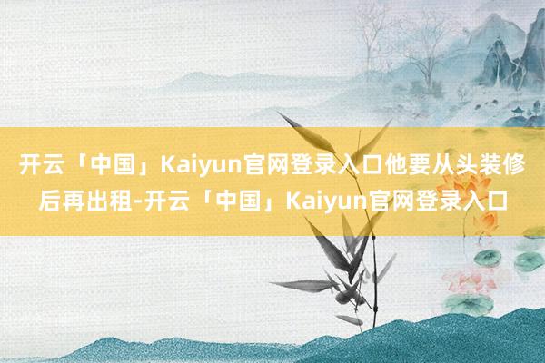 开云「中国」Kaiyun官网登录入口他要从头装修后再出租-开云「中国」Kaiyun官网登录入口
