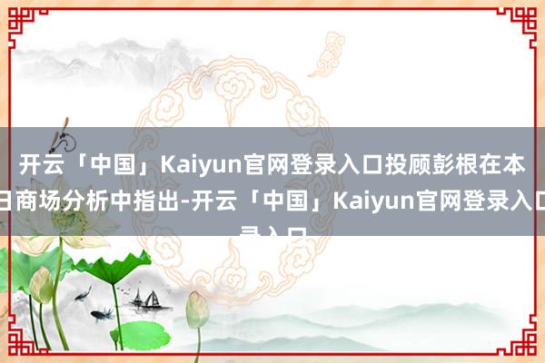 开云「中国」Kaiyun官网登录入口投顾彭根在本日商场分析中指出-开云「中国」Kaiyun官网登录入口