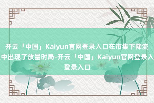 开云「中国」Kaiyun官网登录入口在市集下降流程中出现了放量时局-开云「中国」Kaiyun官网登录入口