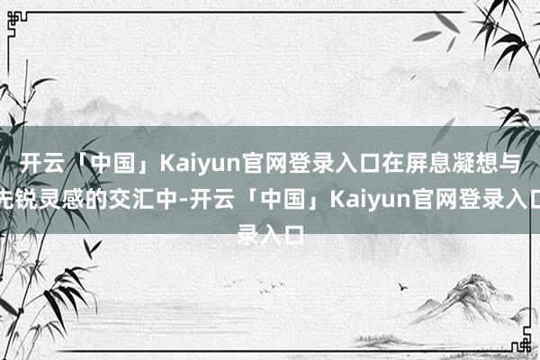 开云「中国」Kaiyun官网登录入口在屏息凝想与先锐灵感的交汇中-开云「中国」Kaiyun官网登录入口