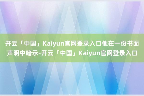 开云「中国」Kaiyun官网登录入口他在一份书面声明中暗示-开云「中国」Kaiyun官网登录入口