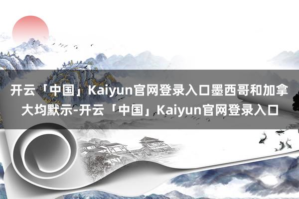 开云「中国」Kaiyun官网登录入口墨西哥和加拿大均默示-开云「中国」Kaiyun官网登录入口