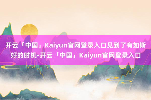 开云「中国」Kaiyun官网登录入口见到了有如斯好的时机-开云「中国」Kaiyun官网登录入口