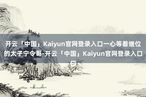 开云「中国」Kaiyun官网登录入口一心等着继位的太子宁令哥-开云「中国」Kaiyun官网登录入口