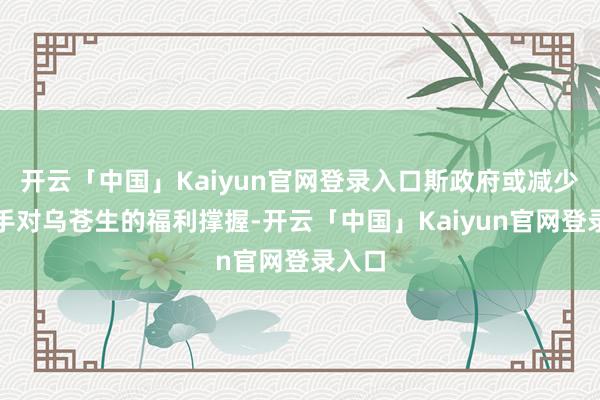 开云「中国」Kaiyun官网登录入口斯政府或减少或住手对乌苍生的福利撑握-开云「中国」Kaiyun官网登录入口