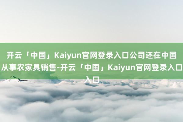 开云「中国」Kaiyun官网登录入口公司还在中国从事农家具销售-开云「中国」Kaiyun官网登录入口