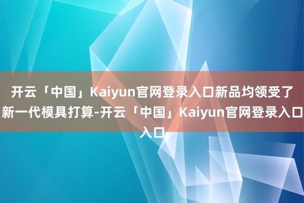 开云「中国」Kaiyun官网登录入口新品均领受了新一代模具打算-开云「中国」Kaiyun官网登录入口