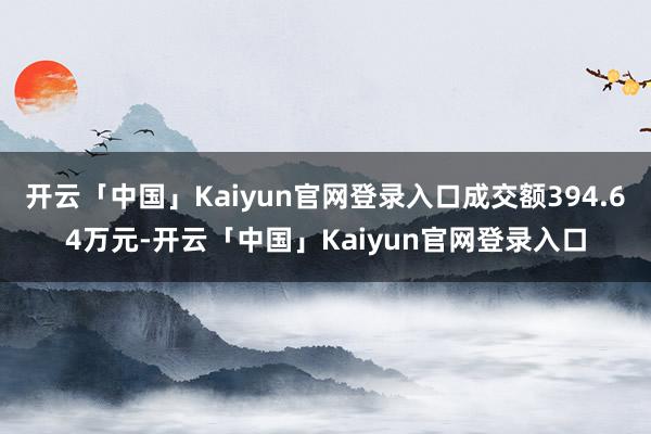 开云「中国」Kaiyun官网登录入口成交额394.64万元-开云「中国」Kaiyun官网登录入口