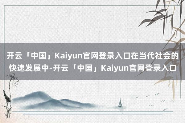 开云「中国」Kaiyun官网登录入口在当代社会的快速发展中-开云「中国」Kaiyun官网登录入口