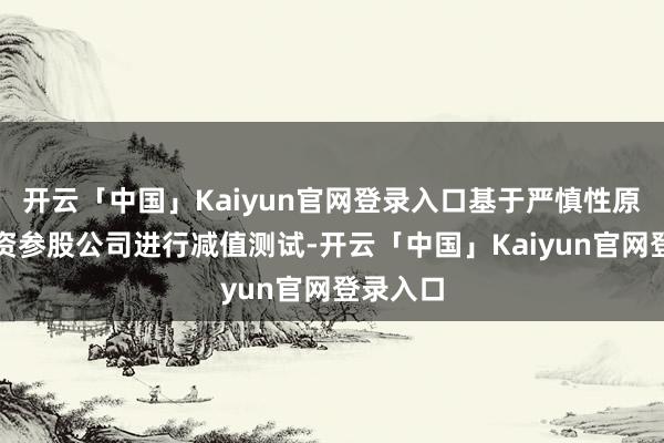 开云「中国」Kaiyun官网登录入口基于严慎性原则对投资参股公司进行减值测试-开云「中国」Kaiyun官网登录入口