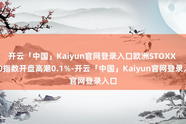 开云「中国」Kaiyun官网登录入口欧洲STOXX 600指数开盘高潮0.1%-开云「中国」Kaiyun官网登录入口