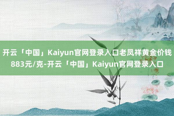 开云「中国」Kaiyun官网登录入口老凤祥黄金价钱883元/克-开云「中国」Kaiyun官网登录入口