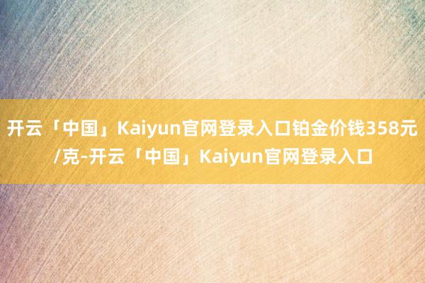 开云「中国」Kaiyun官网登录入口铂金价钱358元/克-开云「中国」Kaiyun官网登录入口