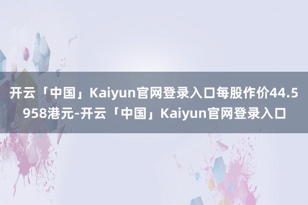 开云「中国」Kaiyun官网登录入口每股作价44.5958港元-开云「中国」Kaiyun官网登录入口