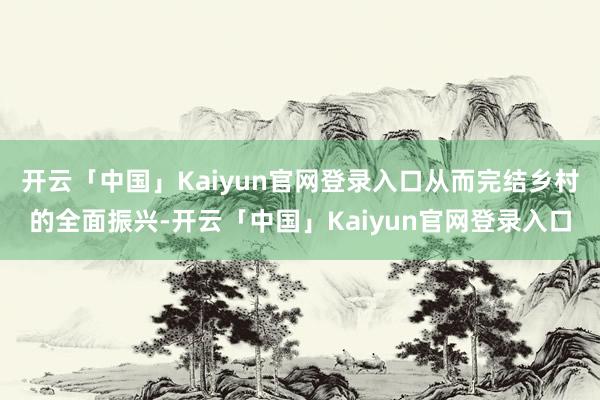 开云「中国」Kaiyun官网登录入口从而完结乡村的全面振兴-开云「中国」Kaiyun官网登录入口