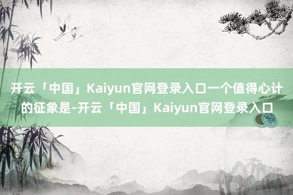开云「中国」Kaiyun官网登录入口一个值得心计的征象是-开云「中国」Kaiyun官网登录入口