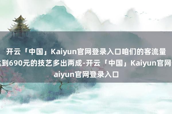 开云「中国」Kaiyun官网登录入口咱们的客流量比金价达到690元的技艺多出两成-开云「中国」Kaiyun官网登录入口