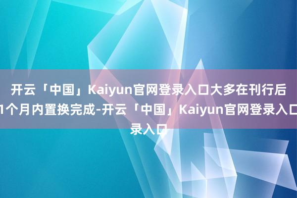 开云「中国」Kaiyun官网登录入口大多在刊行后1个月内置换完成-开云「中国」Kaiyun官网登录入口