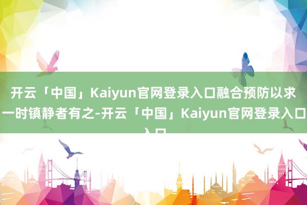 开云「中国」Kaiyun官网登录入口融合预防以求一时镇静者有之-开云「中国」Kaiyun官网登录入口