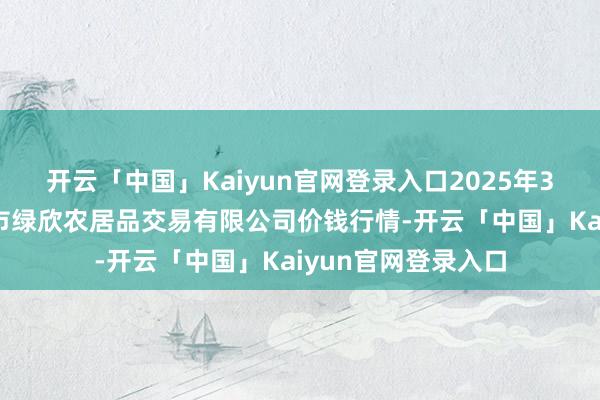 开云「中国」Kaiyun官网登录入口2025年3月7日山西省晋城市绿欣农居品交易有限公司价钱行情-开云「中国」Kaiyun官网登录入口